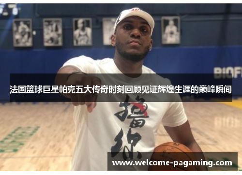 法国篮球巨星帕克五大传奇时刻回顾见证辉煌生涯的巅峰瞬间 法国篮球巨星帕克五大传奇时刻回顾见证辉煌生涯的巅峰瞬间