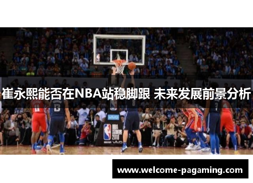 崔永熙能否在NBA站稳脚跟 未来发展前景分析 崔永熙能否在NBA站稳脚跟 未来发展前景分析