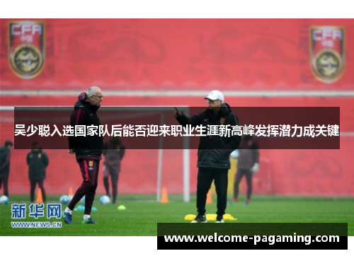 吴少聪入选国家队后能否迎来职业生涯新高峰发挥潜力成关键 吴少聪入选国家队后能否迎来职业生涯新高峰发挥潜力成关键