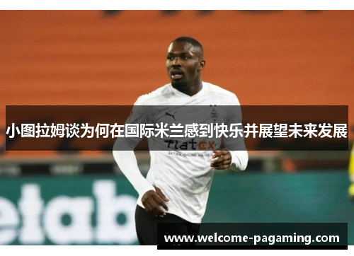 小图拉姆谈为何在国际米兰感到快乐并展望未来发展