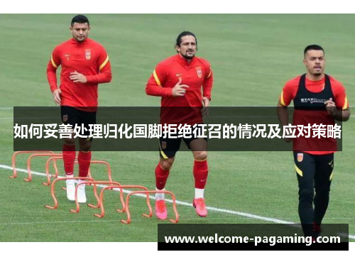 如何妥善处理归化国脚拒绝征召的情况及应对策略