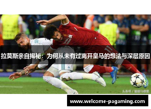 拉莫斯亲自揭秘:为何从未有过离开皇马的想法与深层原因 拉莫斯亲自揭秘:为何从未有过离开皇马的想法与深层原因