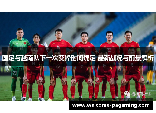 国足与越南队下一次交锋时间确定 最新战况与前景解析 国足与越南队下一次交锋时间确定 最新战况与前景解析