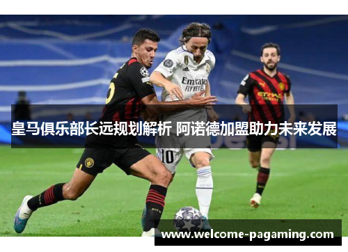 皇马俱乐部长远规划解析 阿诺德加盟助力未来发展