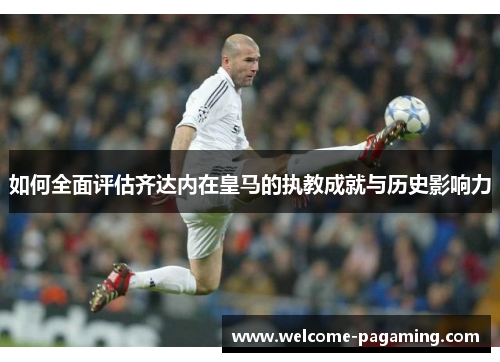 如何全面评估齐达内在皇马的执教成就与历史影响力