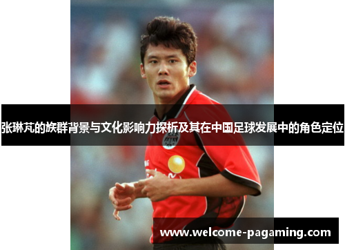 张琳芃的族群背景与文化影响力探析及其在中国足球发展中的角色定位