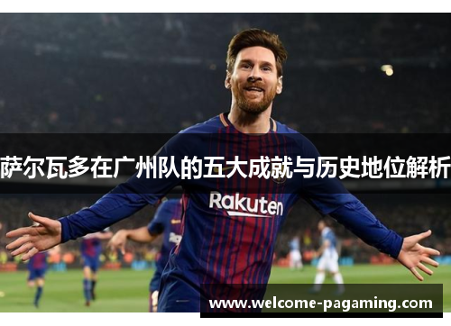 萨尔瓦多在广州队的五大成就与历史地位解析