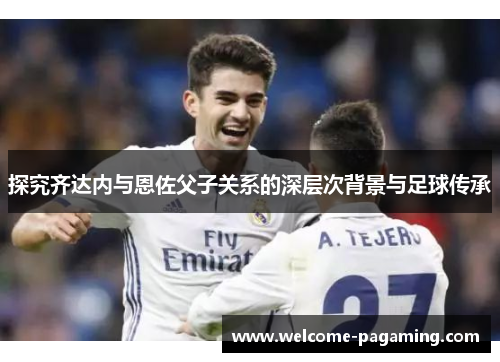 探究齐达内与恩佐父子关系的深层次背景与足球传承