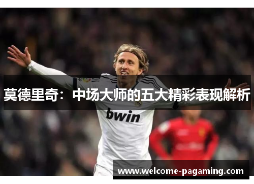 莫德里奇:中场大师的五大精彩表现解析 莫德里奇:中场大师的五大精彩表现解析