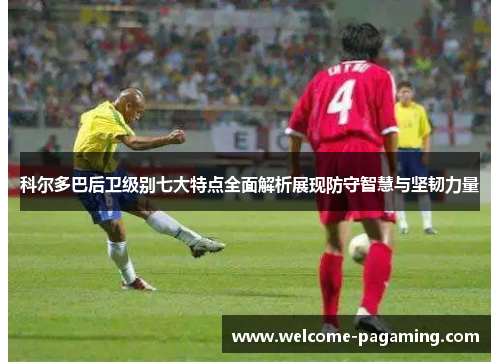 科尔多巴后卫级别七大特点全面解析展现防守智慧与坚韧力量
