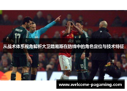 从战术体系视角解析大卫路易斯在防线中的角色定位与技术特征