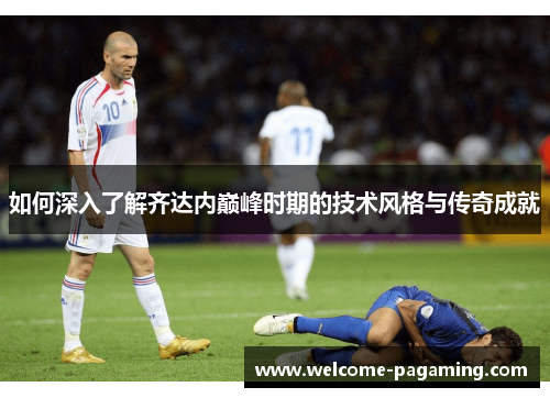 如何深入了解齐达内巅峰时期的技术风格与传奇成就 如何深入了解齐达内巅峰时期的技术风格与传奇成就