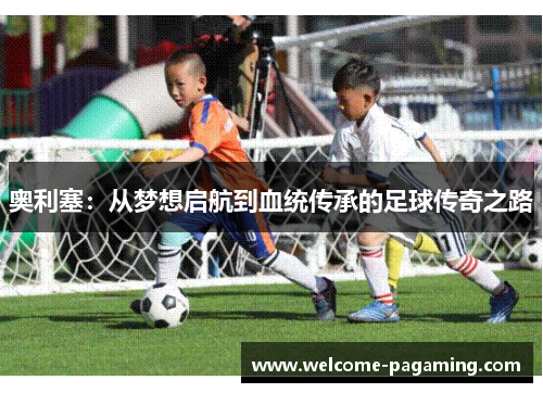 奥利塞:从梦想启航到血统传承的足球传奇之路 奥利塞:从梦想启航到血统传承的足球传奇之路