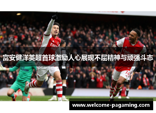 富安健洋英超首球激励人心展现不屈精神与顽强斗志