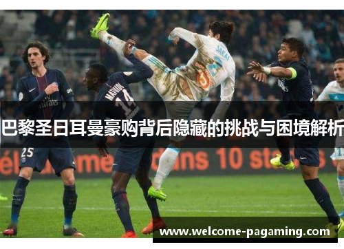 巴黎圣日耳曼豪购背后隐藏的挑战与困境解析