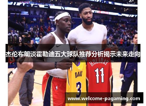 杰伦布朗谈霍勒迪五大球队推荐分析揭示未来走向