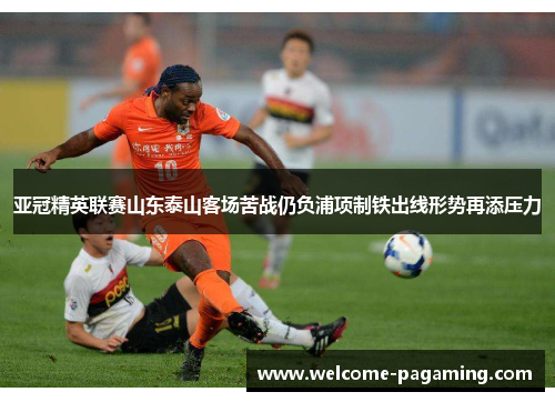 亚冠精英联赛山东泰山客场苦战仍负浦项制铁出线形势再添压力 亚冠精英联赛山东泰山客场苦战仍负浦项制铁出线形势再添压力