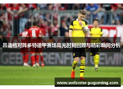 吕迪格对阵多特德甲赛场高光时刻回顾与精彩瞬间分析