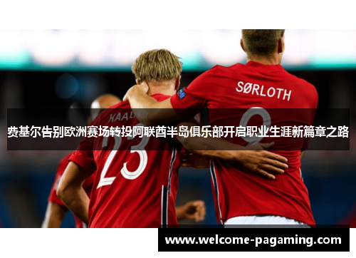 费基尔告别欧洲赛场转投阿联酋半岛俱乐部开启职业生涯新篇章之路