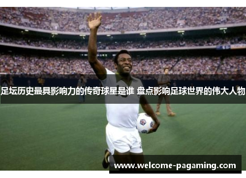 足坛历史最具影响力的传奇球星是谁 盘点影响足球世界的伟大人物