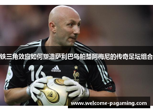 铁三角效应如何塑造萨利巴乌帕楚阿梅尼的传奇足坛组合