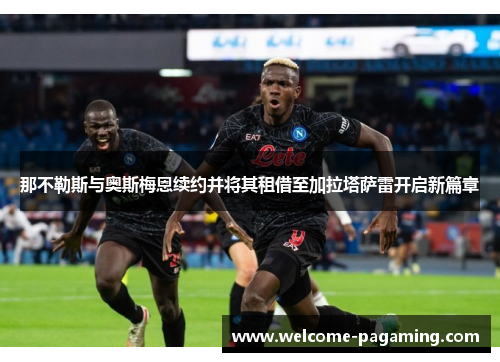 那不勒斯与奥斯梅恩续约并将其租借至加拉塔萨雷开启新篇章 那不勒斯与奥斯梅恩续约并将其租借至加拉塔萨雷开启新篇章